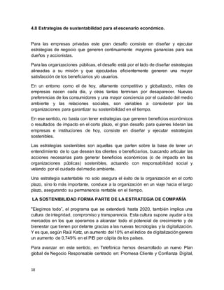 18
4.8 Estrategias de sustentabilidad para el escenario económico.
Para las empresas privadas este gran desafío consiste en diseñar y ejecutar
estrategias de negocio que generen continuamente mayores ganancias para sus
dueños y accionistas.
Para las organizaciones públicas, el desafío está por el lado de diseñar estrategias
alineadas a su misión y que ejecutadas eficientemente generen una mayor
satisfacción de los beneficiarios y/o usuarios.
En un entorno como el de hoy, altamente competitivo y globalizado, miles de
empresas nacen cada día, y otras tantas terminan por desaparecer. Nuevas
preferencias de los consumidores y una mayor conciencia por el cuidado del medio
ambiente y las relaciones sociales, son variables a considerar por las
organizaciones para garantizar su sostenibilidad en el tiempo.
En ese sentido, no basta con tener estrategias que generen beneficios económicos
o resultados de impacto en el corto plazo, el gran desafío para quienes lideran las
empresas e instituciones de hoy, consiste en diseñar y ejecutar estrategias
sostenibles.
Las estrategias sostenibles son aquellas que parten sobre la base de tener un
entendimiento de lo que desean los clientes o beneficiarios, buscando articular las
acciones necesarias para generar beneficios económicos (o de impacto en las
organizaciones públicas) sostenibles, actuando con responsabilidad social y
velando por el cuidado del medio ambiente.
Una estrategia sustentable no solo asegura el éxito de la organización en el corto
plazo, sino lo más importante, conduce a la organización en un viaje hacia el largo
plazo, asegurando su permanencia rentable en el tiempo.
LA SOSTENIBILIDAD FORMA PARTE DE LA ESTRATEGIA DE COMPAÑÍA
"Elegimos todo”, el programa que se extenderá hasta 2020, también implica una
cultura de integridad, compromiso y transparencia. Esta cultura supone ayudar a los
mercados en los que operamos a alcanzar todo el potencial de crecimiento y de
bienestar que tienen por delante gracias a las nuevas tecnologías y la digitalización.
Y es que, según Raúl Katz, un aumento del 10% en el índice de digitalización genera
un aumento de 0,749% en el PIB per cápita de los países.
Para avanzar en este sentido, en Telefónica hemos desarrollado un nuevo Plan
global de Negocio Responsable centrado en: Promesa Cliente y Confianza Digital,
 