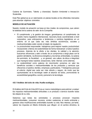 19
Cadena de Suministro; Talento y diversidad, Gestión Ambiental e Innovación
Sostenible.
Este Plan global se va a ir aterrizando en planes locales en los diferentes mercados
para alcanzar objetivos concretos:
MODELO DE ACTUACIÓN
Nuestro modelo de actuación se basa en tres niveles de compromiso, que cubren
la totalidad de la cadena de valor de la Compañía:
 El cumplimiento y la gestión de riesgos: garantizamos el cumplimiento de
nuestro marco regulatorio internacional, nacional y local, coordinándolo a nivel
corporativo, para anticiparnos a tendencias o cambios legislativos en un
entorno en el que cada vez más ámbitos económicos, sociales y
medioambientales están siendo el objeto de regulación.
 La productividad responsable: trabajamos para mejorar nuestra productividad
incorporando criterios de sostenibilidad de forma transversal a todos nuestros
procesos. Además de la oferta a los clientes, la calidad y la atención,
buscamos eficiencias y valor a través de un compromiso a largo plazo con la
gestión del talento, la eficiencia energética y los temas ambientales, la cadena
de suministro, la fiscalidad… y, en general, una cultura de ética e integridad
que impregne todas nuestras actuaciones, tanto internas como externas.
 La sostenibilidad como palanca de crecimiento: ponemos en valor los
beneficios sociales o medioambientales de los productos y servicios que
ofrecemos a nuestros clientes, empresas y particulares. Y trabajamos para que
el entorno digital sea cada vez más abierto y seguro, de modo que las
oportunidades de la tecnología estén al alcance de todos, promoviendo la
accesibilidad geográfica, social y personal a la tecnología.
4.8.1 Análisis del ciclo de vida. Huella ecológica.
El Análisis del Ciclo de Vida (ACV) es un marco metodológico para estimar y evaluar
los impactos medioambientales atribuibles a un producto o servicio durante todas
las etapas de su vida.
Sabemos que todas las actividades o procesos provocan impactos
medioambientales, consumen recursos, emiten sustancias al medio ambiente y
generan otras modificaciones ambientales durante su vida. Nos interesa, por tanto,
valorar los impactos en Medio Ambiente que influyen en el cambio climático, la
 