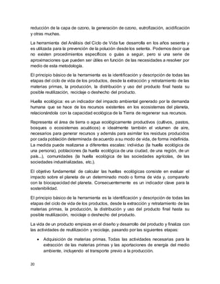 20
reducción de la capa de ozono, la generación de ozono, eutrofización, acidificación
y otras muchas.
La herramienta del Análisis del Ciclo de Vida fue desarrolla en los años sesenta y
es utilizada para la prevención de la polución desde los setenta. Podemos decir que
no existen procedimientos específicos o guías a seguir, pero si una serie de
aproximaciones que pueden ser útiles en función de las necesidades a resolver por
medio de esta metodología.
El principio básico de la herramienta es la identificación y descripción de todas las
etapas del ciclo de vida de los productos, desde la extracción y retratamiento de las
materias primas, la producción, la distribución y uso del producto final hasta su
posible reutilización, reciclaje o deshecho del producto.
Huella ecológica: es un indicador del impacto ambiental generado por la demanda
humana que se hace de los recursos existentes en los ecosistemas del planeta,
relacionándola con la capacidad ecológica de la Tierra de regenerar sus recursos.
Representa el área de tierra o agua ecológicamente productivos (cultivos, pastos,
bosques o ecosistemas acuáticos) e idealmente también el volumen de aire,
necesarios para generar recursos y además para asimilar los residuos producidos
por cada población determinada de acuerdo a su modo de vida, de forma indefinida.
La medida puede realizarse a diferentes escalas: individuo (la huella ecológica de
una persona), poblaciones (la huella ecológica de una ciudad, de una región, de un
país...), comunidades (la huella ecológica de las sociedades agrícolas, de las
sociedades industrializadas, etc.).
El objetivo fundamental de calcular las huellas ecológicas consiste en evaluar el
impacto sobre el planeta de un determinado modo o forma de vida y, compararlo
con la biocapacidad del planeta. Consecuentemente es un indicador clave para la
sostenibilidad.
El principio básico de la herramienta es la identificación y descripción de todas las
etapas del ciclo de vida de los productos, desde la extracción y retratamiento de las
materias primas, la producción, la distribución y uso del producto final hasta su
posible reutilización, reciclaje o deshecho del producto.
La vida de un producto empieza en el diseño y desarrollo del producto y finaliza con
las actividades de reutilización y reciclaje, pasando por las siguientes etapas:
 Adquisición de materias primas. Todas las actividades necesarias para la
extracción de las materias primas y las aportaciones de energía del medio
ambiente, incluyendo el transporte previo a la producción.
 