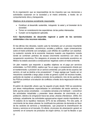 22
Es la organización que se responsabiliza de los impactos que sus decisiones y
actividades ocasionan en la sociedad y el medio ambiente, a través de un
comportamiento ético y transparente.
Objetivos de la empresa socialmente responsable:
 Contribuir al desarrollo sostenible, incluyendo la salud y el bienestar de la
sociedad.
 Tomar en consideración las expectativas de las partes interesadas.
 Cumplir con la legislación aplicable.
4.8.3 Oportunidades de desarrollo regional a partir de los servicios
ambientales o los recursos naturales.
En las últimas tres décadas, nuestro país ha transitado por un proceso importante
de cambios estructurales: económicos, sociales y políticos, cuyas consecuencias
sobre el medio ambiente son complejas y aún difíciles de cuantificar con exactitud.
La evolución reciente de la economía mexicana muestra una trayectoria incierta
donde se combinan períodos de escaso crecimiento económico con otros de
recuperación económica. Por desgracia, el proceso de crecimiento económico en
México ha estado asociado a consecuencias negativas sobre el medio ambiente.
Un plan maestro que responde a aquellos objetivos es el pago por servicios
ambientales. La FAO (2004), explica que "es un pago o compensación directo por
el mantenimiento o provisión de un servicio ambiental, por parte de los usuarios del
servicio, el cual se destina a los proveedores". Y luego agrega que "puede ser un
mecanismo sostenible a largo plazo si éste se genera a partir de recursos locales,
partiendo de resolver un problema concreto de la población. Uno de los aportes de
los PSA es contribuir a la solución de conflictos a través de la negociación entre los
agentes".
El patrón de desarrollo urbano que ha seguido el país desde 1940 se caracteriza
por áreas metropolitanas especializadas en actividades del sector servicios, en
tanto que las zonas conurbadas —o ciudades cercanas a la metrópoli— concentran
las actividades industriales y presentan tasas elevadas de crecimiento en su
población, debido a la emigración hacia las zonas urbanas (Henderson, 2000). Sin
embargo, actualmente las actividades agropecuarias siguen siendo importantes en
15 estados de la república mexicana (47% de las entidades). Por otra parte, el
crecimiento de las áreas urbanas ha modificado los patrones de demanda en favor
de los sectores de servicios y manufacturas, que propician la diversificación de
bienes y servicios en el mercado. En efecto, el proceso de urbanización generó un
aumento en el consumo de productos de origen cárnico, lo cual ha llevado a que
 