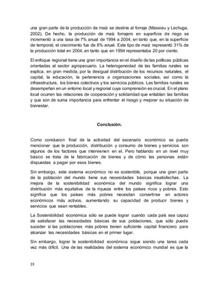 23
una gran parte de la producción de maíz se destine al forraje (Massieu y Lechuga,
2002). De hecho, la producción de maíz forrajero en superficie de riego se
incrementó a una tasa de 7% anual de 1994 a 2004; en tanto que, en la superficie
de temporal, el crecimiento fue de 8% anual. Este tipo de maíz representó 31% de
la producción total en 2004, en tanto que en 1994 representaba 20 por ciento.
El enfoque regional tiene una gran importancia en el diseño de las políticas públicas
orientadas al sector agropecuario. La heterogeneidad de las familias rurales se
explica, en gran medida, por la desigual distribución de los recursos naturales, el
capital, la educación, la pertenencia a organizaciones sociales; así como la
infraestructura, los bienes colectivos y los servicios públicos. Las familias rurales se
desempeñan en un entorno local y regional cuya comprensión es crucial. En el plano
local ocurren las relaciones de cooperación y solidaridad que entablan las familias
y que son de suma importancia para enfrentar el riesgo y mejorar su situación de
bienestar.
Conclusión.
Como conclusion final de la actividad del escenario económico se puede
mencionar que la producción, distribución y consumo de bienes y servicios son
algunos de los factores que intervienen en el. Pero hablando en un nivel muy
básico se trata de la fabricación de bienes y de cómo las personas están
dispuestas a pagar por esos bienes.
Sin embargo, este sistema económico no es sostenible, porque una gran parte
de la población del mundo tiene sus necesidades básicas insatisfechas. La
mejora de la sostenibilidad económica del mundo significa lograr una
distribución más equitativa de la riqueza entre los países ricos y pobres. Esto
significa que los países más pobres necesitan convertirse en actores
económicos más activos, aumentando su capacidad de producir bienes y
servicios que sean rentables.
La Sostenibilidad económica sólo se puede lograr cuando cada país sea capaz
de satisfacer las necesidades básicas de sus poblaciones, que sólo puede
suceder si las poblaciones más pobres tienen suficiente capital financiero para
alcanzar las necesidades básicas en el primer lugar.
Sin embargo, lograr la sostenibilidad económica sigue siendo una tarea cada
vez más difícil. Una de las realidades del sistema económico mundial es que la
 