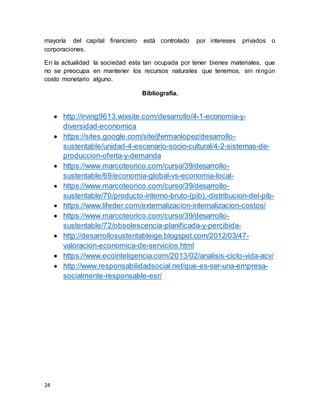 24
mayoría del capital financiero está controlado por intereses privados o
corporaciones.
En la actualidad la sociedad esta tan ocupada por tener bienes materiales, que
no se preocupa en mantener los recursos naturales que tenemos, sin ningún
costo monetario alguno.
Bibliografía.
 http://irving9613.wixsite.com/desarrollo/4-1-economia-y-
diversidad-economica
 https://sites.google.com/site/jfermanlopez/desarrollo-
sustentable/unidad-4-escenario-socio-cultural/4-2-sistemas-de-
produccion-oferta-y-demanda
 https://www.marcoteorico.com/curso/39/desarrollo-
sustentable/69/economia-global-vs-economia-local-
 https://www.marcoteorico.com/curso/39/desarrollo-
sustentable/70/producto-interno-bruto-(pib),-distribucion-del-pib-
 https://www.lifeder.com/externalizacion-internalizacion-costos/
 https://www.marcoteorico.com/curso/39/desarrollo-
sustentable/72/obsolescencia-planificada-y-percibida-
 http://desarrollosustentableige.blogspot.com/2012/03/47-
valoracion-economica-de-servicios.html
 https://www.ecointeligencia.com/2013/02/analisis-ciclo-vida-acv/
 http://www.responsabilidadsocial.net/que-es-ser-una-empresa-
socialmente-responsable-esr/
 