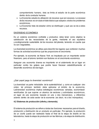 3
comportamiento humano, ésta se limita al estudio de la parte económica
dentro de la conducta humana.
 La Economía estudia la utilización de recursos que son escasos. La escasez
de los recursos es sin duda el dato básico que subyace a todos los problemas
económicos.
 La Economía trata de estudiar cómo se distribuyen y qué uso se da a estos
recursos.
DIVERSIDAD ECONÓMICA
Es un sistema económico confiable y productivo debe tener como objetivo la
satisfacción de las necesidades de la gente, mediante el uso equitativo
y ecológicamente sustentable de los recursos del planeta, teniendo en cuenta que
no son inagotables.
La diversidad económica se utiliza para describir los lugares que contienen muchas
formas de actividad económica que les proporcione el crecimiento.
Por ejemplo, la economía de Nueva York es impulsado por un importante sector
financiero, pero el turismo también son factores en el crecimiento económico.
Asegurar una economía diversa es importante en el aislamiento de un lugar en
particular contra los golpes que podría hacer fracasar catastróficamente el
desarrollo económico de ese lugar.
¿Qué papel juega la diversidad económica?
La diversidad es parte indisoluble de la sustentabilidad y, como en cualquier otro
orden, tal principio también debe aplicarse al ámbito de la economía.
Ladiversidad económica implica estrategias económicas variadas, economíasdi
versificadas (lo que supone un abanico de sectores y actividades económicas,
en lugar de una economía basada en una o dos mercancías), y diferentes
actores dentro de cada sector de la economía (es decir, no a los monopolios).
4.2 Sistemas de producción (oferta y demanda).
El sistema de producción se refiere a todas las funciones necesarias para el diseño,
producción y distribución de un producto en particular. Por ejemplo, la producción
de un coche puede ser rastreado hasta el final de la etapa de diseño en los
laboratorios, hasta la etapa de producción en las fábricas, a la etapa de distribución,
 