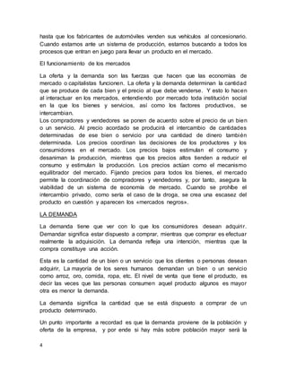4
hasta que los fabricantes de automóviles venden sus vehículos al concesionario.
Cuando estamos ante un sistema de producción, estamos buscando a todos los
procesos que entran en juego para llevar un producto en el mercado.
El funcionamiento de los mercados
La oferta y la demanda son las fuerzas que hacen que las economías de
mercado o capitalistas funcionen. La oferta y la demanda determinan la cantidad
que se produce de cada bien y el precio al que debe venderse. Y esto lo hacen
al interactuar en los mercados, entendiendo por mercado toda institución social
en la que los bienes y servicios, así como los factores productivos, se
intercambian.
Los compradores y vendedores se ponen de acuerdo sobre el precio de un bien
o un servicio. Al precio acordado se producirá el intercambio de cantidades
determinadas de ese bien o servicio por una cantidad de dinero también
determinada. Los precios coordinan las decisiones de los productores y los
consumidores en el mercado. Los precios bajos estimulan el consumo y
desaniman la producción, mientras que los precios altos tienden a reducir el
consumo y estimulan la producción. Los precios actúan como el mecanismo
equilibrador del mercado. Fijando precios para todos los bienes, el mercado
permite la coordinación de compradores y vendedores y, por tanto, asegura la
viabilidad de un sistema de economía de mercado. Cuando se prohíbe el
intercambio privado, como sería el caso de la droga, se crea una escasez del
producto en cuestión y aparecen los «mercados negros».
LA DEMANDA
La demanda tiene que ver con lo que los consumidores desean adquirir.
Demandar significa estar dispuesto a comprar, mientras que comprar es efectuar
realmente la adquisición. La demanda refleja una intención, mientras que la
compra constituye una acción.
Esta es la cantidad de un bien o un servicio que los clientes o personas desean
adquirir, La mayoría de los seres humanos demandan un bien o un servicio
como arroz, oro, comida, ropa, etc. El nivel de venta que tiene el producto, es
decir las veces que las personas consumen aquel producto algunos es mayor
otra es menor la demanda.
La demanda significa la cantidad que se está dispuesto a comprar de un
producto determinado.
Un punto importante a recordad es que la demanda proviene de la población y
oferta de la empresa, y por ende si hay más sobre población mayor será la
 