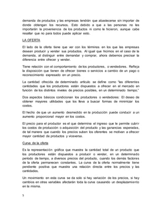 5
demanda de productos y las empresas tendrán que abastecerse sin importar de
donde obtengan los recursos. Esto debido a que a las personas no les
importarán la proveniencia de los productos ni como le hicieron, aunque cabe
resaltar que no para todos puede aplicar esto.
LA OFERTA
El lado de la oferta tiene que ver con los términos en los que las empresas
desean producir y vender sus productos. Al igual que hicimos en el caso de la
demanda, al distinguir entre demandar y comprar, ahora debemos precisar la
diferencia entre ofrecer y vender.
Tiene relación con el comportamiento de los productores, o vendedores. Refleja
la disposición que tienen de ofrecer bienes o servicios a cambio de un pago o
reconocimiento expresado en un precio.
La cantidad ofrecida de determinado artículo se define como “las diferentes
cantidades que los productores están dispuestos a ofrecer en el mercado en
función de los distintos niveles de precios posibles, en un determinado tiempo.”
Dos aspectos básicos condicionan los productores o vendedores: El deseo de
obtener mayores utilidades que los lleva a buscar formas de minimizar los
costos.
El hecho de que un aumento desmedido en la producción puede conducir a un
aumento proporcional mayor en los costos.
El precio para el productor es el que determina el ingreso que le permite cubrir
los costos de producción o adquisición del producto y las ganancias esperadas,
de tal manera que cuando los precios suben los oferentes se motivan a ofrecer
mayor cantidad de productos y viceversa.
Curva de la oferta
Es la representación gráfica que muestra la cantidad total de un producto que
los productores están dispuestos a producir o vender, en un determinado
período de tiempo, a diversos precios del producto, cuando los demás factores
de la oferta permanecen constantes. La curva de la oferta normalmente tiene
pendiente positiva que muestra una relación directa entre los precios y las
cantidades.
Un movimiento en esta curva se da solo si hay variación de los precios, si hay
cambios en otras variables afectarán toda la curva causando un desplazamiento
en la misma.
 