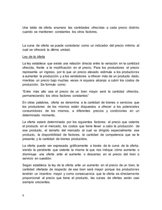6
Una tabla de oferta enumera las cantidades ofrecidas a cada precio distinto
cuando se mantienen constantes los otros factores.
La curva de oferta se puede considerar como un indicador del precio mínimo al
cual se ofrecerá la última unidad.
Ley de la oferta
La ley establece que existe una relación directa entre la variación en la cantidad
ofrecida, frente a la modificación en el precio. Para los productores el precio
representa un ingreso, por lo que un precio elevado estimula a los productores
a aumentar la producción y a los vendedores a ofrecer más de un producto dado,
mientras un precio bajo muchas veces ni siquiera alcanza a cubrir los costos de
producción. Se formula como:
“Entre más alto sea el precio de un bien mayor será la cantidad ofrecida,
permaneciendo los otros factores constantes”
En otras palabras, oferta se denomina a la cantidad de bienes o servicios que
los productores de los mismos están dispuestos a ofrecer a los potenciales
consumidores de los mismos, a diferentes precios y condiciones en un
determinado momento.
La oferta estará determinada por los siguientes factores: el precio que ostente
el producto en el mercado, los costos que tiene llevar a cabo la producción de
ese producto, el tamaño del mercado al cual va dirigido especialmente ese
producto, la disponibilidad de factores, la cantidad de competencia que se le
presenta y la cantidad de bienes producidos.
La oferta puede ser expresada gráficamente a través de la curva de la oferta,
siendo la pendiente que ostenta la misma la que nos indique cómo aumenta o
disminuye una oferta ante el aumento o descenso en el precio del bien o
servicio en cuestión.
Según establece la ley de la oferta ante un aumento en el precio de un bien, la
cantidad ofertada de respecto de ese bien será mayor porque los productores
tendrán un incentivo mayor y como consecuencia que la oferta es directamente
proporcional al precio que tiene el producto, las curvas de ofertas serán casi
siempre crecientes.
 