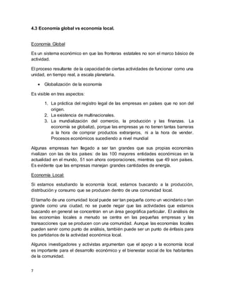 7
4.3 Economía global vs economía local.
Economía Global
Es un sistema económico en que las fronteras estatales no son el marco básico de
actividad.
El proceso resultante de la capacidad de ciertas actividades de funcionar como una
unidad, en tiempo real, a escala planetaria.
 Globalización de la economía
Es visible en tres aspectos:
1. La práctica del registro legal de las empresas en países que no son del
origen.
2. La existencia de multinacionales.
3. La mundialización del comercio, la producción y las finanzas. La
economía se globalizó, porque las empresas ya no tienen tantas barreras
a la hora de comprar productos extranjeros, ni a la hora de vender.
Procesos económicos sucediendo a nivel mundial
Algunas empresas han llegado a ser tan grandes que sus propias economías
rivalizan con las de los países: de las 100 mayores entidades económicas en la
actualidad en el mundo, 51 son ahora corporaciones, mientras que 49 son países.
Es evidente que las empresas manejan grandes cantidades de energía.
Economía Local:
Si estamos estudiando la economía local, estamos buscando a la producción,
distribución y consumo que se producen dentro de una comunidad local.
El tamaño de una comunidad local puede ser tan pequeña como un vecindario o tan
grande como una ciudad, no se puede negar que las actividades que estamos
buscando en general se concentran en un área geográfica particular. El análisis de
las economías locales a menudo se centra en las pequeñas empresas y las
transacciones que se producen con una comunidad. Aunque las economías locales
pueden servir como punto de análisis, también puede ser un punto de énfasis para
los partidarios de la actividad económica local.
Algunos investigadores y activistas argumentan que el apoyo a la economía local
es importante para el desarrollo económico y el bienestar social de los habitantes
de la comunidad.
 