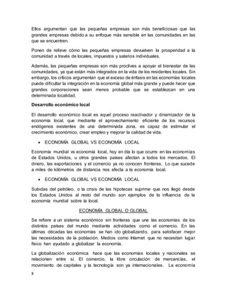 8
Ellos argumentan que las pequeñas empresas son más beneficiosas que las
grandes empresas debido a su enfoque más sensible en las comunidades en las
que se encuentren.
Ponen de relieve cómo las pequeñas empresas devuelven la prosperidad a la
comunidad a través de locales, impuestos y salarios individuales.
Además, las pequeñas empresas son más proclives a apoyar el bienestar de las
comunidades, ya que están más integrados en la vida de los residentes locales. Sin
embargo, los críticos argumentan que el exceso de énfasis en las economías locales
puede dificultar la integración en la economía global más grande y puede hacer que
grandes corporaciones sean menos probable que se establezcan en una
determinada localidad.
Desarrollo económico local
El desarrollo económico local es aquel proceso reactivador y dinamizador de la
economía local, que mediante el aprovechamiento eficiente de los recursos
endógenos existentes de una determinada zona, es capaz de estimular el
crecimiento económico, crear empleo y mejorar la calidad de vida.
 ECONOMÍA GLOBAL VS ECONOMÍA LOCAL
Economía mundial vs economía local, hoy en día lo que ocurre en las economías
de Estados Unidos, u otros grandes países afectan a todos los mercados. El
dinero, las exportaciones y el comercio ya no conocen fronteras. Lo que sucede
a miles de kilómetros de distancia nos afecta a la economía local.
 ECONOMÍA GLOBAL VS ECONOMÍA LOCAL
Subidas del petróleo, o la crisis de las hipotecas suprime que nos llegó desde
los Estados Unidos al resto del mundo son ejemplos de la influencia de la
economía mundial sobre la local.
ECONOMÍA GLOBAL O GLOBAL
Se refiere a un sistema económico sin fronteras que une las economías de los
distintos países del mundo mediante actividades como el comercio. En las
últimas décadas las economías se han ido globalizando, para satisfacer mejor
las necesidades de la población. Medios como Internet que no necesitan lugar
físico han ayudado a globalizar la economía.
La globalización económica hace que las economías locales y nacionales se
relacionen entre sí. El comercio, la libre circulación de mercancías, el
movimiento de capitales y la tecnología son ya internacionales. La economía
 