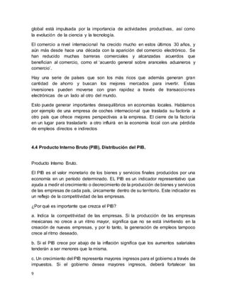 9
global está impulsada por la importancia de actividades productivas, así como
la evolución de la ciencia y la tecnología.
El comercio a nivel internacional ha crecido mucho en estos últimos 30 años, y
aún más desde hace una década con la aparición del comercio electrónico. Se
han reducido muchas barreras comerciales y alcanzadas acuerdos que
benefician al comercio, como el ‘acuerdo general sobre aranceles aduaneros y
comercio’.
Hay una serie de países que son los más ricos que además generan gran
cantidad de ahorro y buscan los mejores mercados para invertir. Estas
inversiones pueden moverse con gran rapidez a través de transacciones
electrónicas de un lado al otro del mundo.
Esto puede generar importantes desequilibrios en economías locales. Hablamos
por ejemplo de una empresa de coches internacional que traslada su factoría a
otro país que ofrece mejores perspectivas a la empresa. El cierre de la factoría
en un lugar para trasladarlo a otro influirá en la economía local con una pérdida
de empleos directos e indirectos
4.4 Producto Interno Bruto (PIB), Distribución del PIB.
Producto Interno Bruto.
El PIB es el valor monetario de los bienes y servicios finales producidos por una
economía en un período determinado. EL PIB es un indicador representativo que
ayuda a medir el crecimiento o decrecimiento de la producción de bienes y servicios
de las empresas de cada país, únicamente dentro de su territorio. Este indicador es
un reflejo de la competitividad de las empresas.
¿Por qué es importante que crezca el PIB?
a. Indica la competitividad de las empresas. Si la producción de las empresas
mexicanas no crece a un ritmo mayor, significa que no se está invirtiendo en la
creación de nuevas empresas, y por lo tanto, la generación de empleos tampoco
crece al ritmo deseado.
b. Si el PIB crece por abajo de la inflación significa que los aumentos salariales
tenderán a ser menores que la misma.
c. Un crecimiento del PIB representa mayores ingresos para el gobierno a través de
impuestos. Si el gobierno desea mayores ingresos, deberá fortalecer las
 