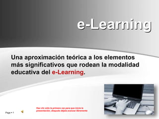 Page  1
e-Learning
Una aproximación teórica a los elementos
más significativos que rodean la modalidad
educativa del e-Learning.
Haz clic sólo la primera vez para que inicie la
presentación, después déjala avanzar libremente
 