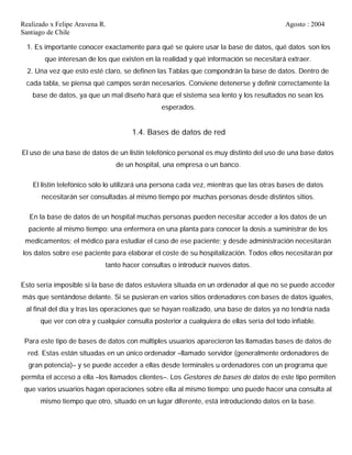 Realizado x Felipe Aravena R. Agosto : 2004
Santiago de Chile
1. Es importante conocer exactamente para qué se quiere usar la base de datos, qué datos son los
que interesan de los que existen en la realidad y qué información se necesitará extraer.
2. Una vez que esto esté claro, se definen las Tablas que compondrán la base de datos. Dentro de
cada tabla, se piensa qué campos serán necesarios. Conviene detenerse y definir correctamente la
base de datos, ya que un mal diseño hará que el sistema sea lento y los resultados no sean los
esperados.
1.4. Bases de datos de red
El uso de una base de datos de un listín telefónico personal es muy distinto del uso de una base datos
de un hospital, una empresa o un banco.
El listín telefónico sólo lo utilizará una persona cada vez, mientras que las otras bases de datos
necesitarán ser consultadas al mismo tiempo por muchas personas desde distintos sitios.
En la base de datos de un hospital muchas personas pueden necesitar acceder a los datos de un
paciente al mismo tiempo: una enfermera en una planta para conocer la dosis a suministrar de los
medicamentos; el médico para estudiar el caso de ese paciente; y desde administración necesitarán
los datos sobre ese paciente para elaborar el coste de su hospitalización. Todos ellos necesitarán por
tanto hacer consultas o introducir nuevos datos.
Esto sería imposible si la base de datos estuviera situada en un ordenador al que no se puede acceder
más que sentándose delante. Si se pusieran en varios sitios ordenadores con bases de datos iguales,
al final del día y tras las operaciones que se hayan realizado, una base de datos ya no tendría nada
que ver con otra y cualquier consulta posterior a cualquiera de ellas sería del todo infiable.
Para este tipo de bases de datos con múltiples usuarios aparecieron las llamadas bases de datos de
red. Estas están situadas en un único ordenador –llamado servidor (generalmente ordenadores de
gran potencia)– y se puede acceder a ellas desde terminales u ordenadores con un programa que
permita el acceso a ella –los llamados clientes–. Los Gestores de bases de datos de este tipo permiten
que varios usuarios hagan operaciones sobre ella al mismo tiempo: uno puede hacer una consulta al
mismo tiempo que otro, situado en un lugar diferente, está introduciendo datos en la base.
 