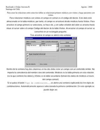 Realizado x Felipe Aravena R. Agosto : 2004
Santiago de Chile
Para crear las relaciones entre estas tres tablas se relacionará primero médicos con visitas y luego pacientes con
visitas.
Para relacionar médicos con visitas el campo en común es el código del doctor. Este dato está
almacenado en la tabla médicos, por tanto, el campo se arrastrará desde médicos hasta Visitas. Para
arrastrar el campo primero se selecciona, se hace clic, y sin soltar el botón del ratón se arrastra hasta
situar el cursor sobre el campo Código del doctor de la tabla Visitas. Al arrastrar el campo el cursor se
convertirá en un rectángulo pequeño.
Tras arrastrar el campo se abrirá esta ventana:
Dentro de la ventana hay dos columnas en las dos debe estar un campo con un contenido similar. No
importa la coincidencia del nombre sino del contenido. Médicos es la tabla primaria en esta relación
(es la que contiene los datos) y Visitas es la tabla secundaria (tomará los datos de médicos a través
del campo común).
Si se pulsa el botón Tipo de combinación...se abrirá una ventana explicando los tres tipos de
combinaciones. Automáticamente aparece seleccionada la primera combinación. En este ejemplo se
puede dejar así.
 