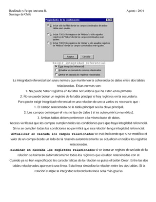 Realizado x Felipe Aravena R. Agosto : 2004
Santiago de Chile
Exigir integridad referencial
La integridad referencial son unas normas que mantienen la coherencia de datos entre dos tablas
relacionadas. Estas normas son:
1. No puede haber registros en la tabla secundaria que no estén en la primaria.
2. No se puede borrar un registro de la tabla principal si hay registros en la secundaria.
Para poder exigir integridad referencial en una relación de uno a varios es necesario que :
1. El campo relacionado de la tabla principal sea la clave principal.
2. Los campos contengan el mismo tipo de datos ( si es autonumérico-numérico).
3. Ambas tablas deben pertenecer a la misma base de datos.
Access verificará que los campos cumplen todas las condiciones para que haya integridad referencial.
Si no se cumplen todas las condiciones no permitirá que esa relación tenga integridad referencial.
Actualizar en cascada los campos relacionados se está indicando que si se modifica el
valor de un campo desde un lado de la relación automáticamente se actualicen en todos los registros
relacionados.
Eliminar en cascada los registros relacionados si se borra un registro de un lado de la
relación se borrarán automáticamente todos los registros que estaban relacionados con él.
Cuando ya se han especificado las características de la relación se pulsa el botón Crear. Entre las dos
tablas relacionadas aparecerá una línea. Esta línea simboliza la relación entre las dos tablas. Si la
relación cumple la integridad referencial la línea será más gruesa.
 