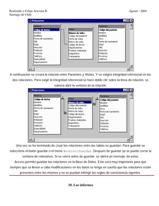 Realizado x Felipe Aravena R. Agosto : 2004
Santiago de Chile
A continuación se creará la relación entre Pacientes y Visitas. Y se exigirá integridad referencial en las
dos relaciones. Para exigir la integridad referencial se hace doble clic sobre la línea de relación, se
volverá abrir la ventana de la relación.
Una vez se ha terminado de crear las relaciones entre las tablas se guardan. Para guardar se
selecciona el botón guardar o el menú Archivo|Guardar. Después de guardar ya se puede cerrar la
ventana de relaciones. Si se cierra antes de guardar, se abrirá un mensaje de aviso.
Access permite guardar las relaciones en la Base de Datos. Esto será muy importante para que
siempre que se lleven a cabo modificaciones en los datos se tenga en cuenta que las relaciones están
presentes entre los mismos y no se puedan infringir las reglas de consistencia vigentes.
10. Los informes
 