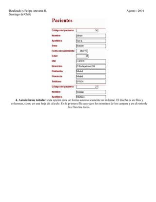 Realizado x Felipe Aravena R. Agosto : 2004
Santiago de Chile
4. Autoinforme tabular: esta opción crea de forma automáticamente un informe. El diseño es en filas y
columnas, como en una hoja de cálculo. En la primera fila aparecen los nombres de los campos y en el resto de
las filas los datos.
 