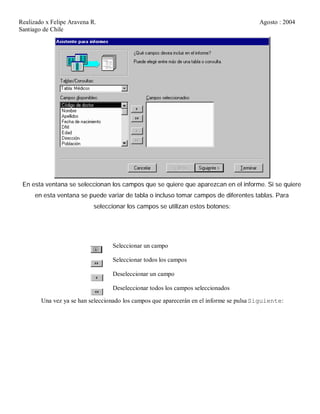 Realizado x Felipe Aravena R. Agosto : 2004
Santiago de Chile
En esta ventana se seleccionan los campos que se quiere que aparezcan en el informe. Si se quiere
en esta ventana se puede variar de tabla o incluso tomar campos de diferentes tablas. Para
seleccionar los campos se utilizan estos botones:
Seleccionar un campo
Seleccionar todos los campos
Deseleccionar un campo
Deseleccionar todos los campos seleccionados
Una vez ya se han seleccionado los campos que aparecerán en el informe se pulsa Siguiente:
 