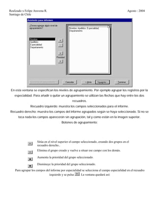 Realizado x Felipe Aravena R. Agosto : 2004
Santiago de Chile
En esta ventana se especifican los niveles de agrupamiento. Por ejemplo agrupar los registros por la
especialidad. Para añadir o quitar un agrupamiento se utilizan las flechas que hay entre los dos
recuadros.
Recuadro izquierdo: muestra los campos seleccionados para el informe.
Recuadro derecho: muestra los campos del informe agrupados según se haya seleccionado. Si no se
toca nada los campos aparecerán sin agrupación, tal y como están en la imagen superior.
Botones de agrupamiento:
Sitúa en el nivel superior el campo seleccionado, creando dos grupos en el
recuadro derecho..
Elimina el grupo creado y vuelve a situar ese campo con los demás.
Aumenta la prioridad del grupo seleccionado.
Disminuye la prioridad del grupo seleccionado.
Para agrupar los campos del informe por especialidad se selecciona el campo especialidad en el recuadro
izquierdo y se pulsa . La ventana quedará así:
 