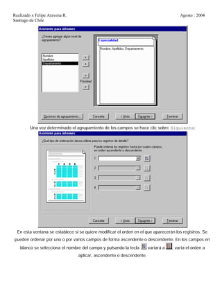 Realizado x Felipe Aravena R. Agosto : 2004
Santiago de Chile
Una vez determinado el agrupamiento de los campos se hace clic sobre Siguiente:
En esta ventana se establece si se quiere modificar el orden en el que aparecerán los registros. Se
pueden ordenar por uno o por varios campos de forma ascendente o descendente. En los campos en
blanco se selecciona el nombre del campo y pulsando la tecla variará a , varía el orden a
aplicar, ascendente o descendente.
 