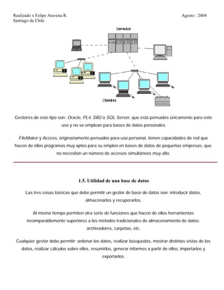 Realizado x Felipe Aravena R. Agosto : 2004
Santiago de Chile
Gestores de este tipo son: Oracle, PL4, DB2 o SQL Server, que está pensados únicamente para este
uso y no se emplean para bases de datos personales
FileMaker y Access, originariamente pensados para uso personal, tienen capacidades de red que
hacen de ellos programas muy aptos para su empleo en bases de datos de pequeñas empresas, que
no necesitan un número de accesos simultáneos muy alto.
1.5. Utilidad de una base de datos
Las tres cosas básicas que debe permitir un gestor de base de datos son: introducir datos,
almacenarlos y recuperarlos.
Al mismo tiempo permiten otra serie de funciones que hacen de ellos herramientas
incomparablemente superiores a los métodos tradicionales de almacenamiento de datos:
archivadores, carpetas, etc.
Cualquier gestor debe permitir: ordenar los datos, realizar búsquedas, mostrar distintas vistas de los
datos, realizar cálculos sobre ellos, resumirlos, generar informes a partir de ellos, importarlos y
exportarlos.
 