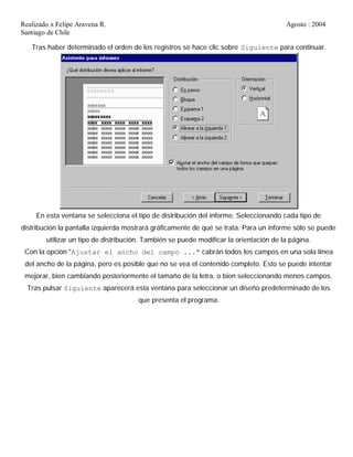 Realizado x Felipe Aravena R. Agosto : 2004
Santiago de Chile
Tras haber determinado el orden de los registros se hace clic sobre Siguiente para continuar.
En esta ventana se selecciona el tipo de distribución del informe. Seleccionando cada tipo de
distribución la pantalla izquierda mostrará gráficamente de qué se trata. Para un informe sólo se puede
utilizar un tipo de distribución. También se puede modificar la orientación de la página.
Con la opción "Ajustar el ancho del campo ..." cabrán todos los campos en una sola línea
del ancho de la página, pero es posible que no se vea el contenido completo. Esto se puede intentar
mejorar, bien cambiando posteriormente el tamaño de la letra, o bien seleccionando menos campos.
Tras pulsar Siguiente aparecerá esta ventana para seleccionar un diseño predeterminado de los
que presenta el programa.
 