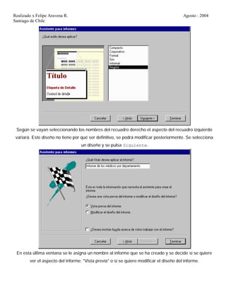 Realizado x Felipe Aravena R. Agosto : 2004
Santiago de Chile
Según se vayan seleccionando los nombres del recuadro derecho el aspecto del recuadro izquierdo
variará. Este diseño no tiene por qué ser definitivo, se podrá modificar posteriormente. Se selecciona
un diseño y se pulsa Siguiente.
En esta última ventana se le asigna un nombre al informe que se ha creado y se decide si se quiere
ver el aspecto del informe; "Vista previa" o si se quiere modificar el diseño del informe.
 