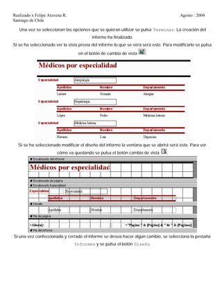 Realizado x Felipe Aravena R. Agosto : 2004
Santiago de Chile
Una vez se seleccionan las opciones que se quieran utilizar se pulsa Terminar. La creación del
informe ha finalizado.
Si se ha seleccionado ver la vista previa del informe lo que se verá será esto. Para modificarlo se pulsa
en el botón de cambio de vista .
Si se ha seleccionado modificar el diseño del informe la ventana que se abrirá será ésta. Para ver
cómo va quedando se pulsa el botón cambio de vista .
Si una vez confeccionado y cerrado el informe se desea hacer algún cambio, se selecciona la pestaña
Informes y se pulsa el botón Diseño.
 