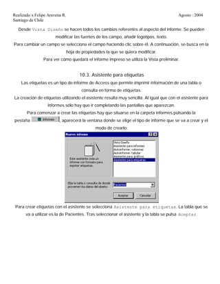 Realizado x Felipe Aravena R. Agosto : 2004
Santiago de Chile
Desde Vista Diseño se hacen todos los cambios referentes al aspecto del informe. Se pueden
modificar las fuentes de los campo, añadir logotipos, texto.
Para cambiar un campo se selecciona el campo haciendo clic sobre él. A continuación, se busca en la
hoja de propiedades la que se quiera modificar.
Para ver cómo quedará el informe impreso se utiliza la Vista preliminar.
10.3. Asistente para etiquetas
Las etiquetas es un tipo de informe de Access que permite imprimir información de una tabla o
consulta en forma de etiquetas.
La creación de etiquetas utilizando el asistente resulta muy sencilla. Al igual que con el asistente para
informes sólo hay que ir completando las pantallas que aparezcan.
Para comenzar a crear las etiquetas hay que situarse en la carpeta informes pulsando la
pestaña , aparecerá la ventana donde se elige el tipo de informe que se va a crear y el
modo de crearlo:
Para crear etiquetas con el asistente se selecciona Asistente para etiquetas. La tabla que se
va a utilizar es la de Pacientes. Tras seleccionar el asistente y la tabla se pulsa Aceptar.
 