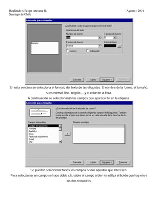 Realizado x Felipe Aravena R. Agosto : 2004
Santiago de Chile
En esta ventana se selecciona el formato del texto de las etiquetas. El nombre de la fuente, el tamaño,
si es normal, fina, negrita..., y el color de la letra.
A continuación se seleccionarán los campos que aparecerán en la etiqueta.
Se pueden seleccionar todos los campos o sólo aquellos que interesen.
Para seleccionar un campo se hace doble clic sobre el campo o bien se utiliza el botón que hay entre
los dos recuadros.
 