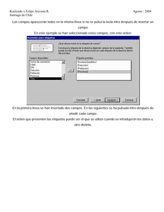Realizado x Felipe Aravena R. Agosto : 2004
Santiago de Chile
Los campos aparecerán todos en la misma línea si no se pulsa la tecla intro después de insertar un
campo.
En este ejemplo se han seleccionado estos campos, con este orden:
En la primera línea se han insertado dos campos. En las siguientes se ha pulsado intro después de
añadir cada campo.
El orden que presenten las etiquetas puede ser el que se utilizó cuando se introdujeron los datos u
otro distinto.
 