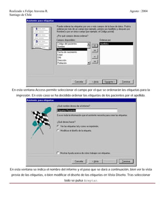 Realizado x Felipe Aravena R. Agosto : 2004
Santiago de Chile
En esta ventana Access permite seleccionar el campo por el que se ordenarán las etiquetas para la
impresión. En este caso se ha decidido ordenar las etiquetas de los pacientes por el apellido.
En esta ventana se indica el nombre del informe y el paso que se dará a continuación, bien ver la vista
previa de las etiquetas, o bien modificar el diseño de las etiquetas en Vista Diseño. Tras seleccionar
todo se pulsa Aceptar.
 