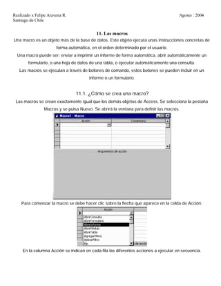 Realizado x Felipe Aravena R. Agosto : 2004
Santiago de Chile
11. Las macros
Una macro es un objeto más de la base de datos. Este objeto ejecuta unas instrucciones concretas de
forma automática, en el orden determinado por el usuario.
Una macro puede ser: enviar a imprimir un informe de forma automática, abrir automáticamente un
formulario, o una hoja de datos de una tabla, o ejecutar automáticamente una consulta.
Las macros se ejecutan a través de botones de comando, estos botones se pueden incluir en un
informe o un formulario.
11.1. ¿Cómo se crea una macro?
Las macros se crean exactamente igual que los demás objetos de Access. Se selecciona la pestaña
Macros y se pulsa Nuevo. Se abrirá la ventana para definir las macros.
Para comenzar la macro se debe hacer clic sobre la flecha que aparece en la celda de Acción:
En la columna Acción se indican en cada fila las diferentes acciones a ejecutar en secuencia.
 