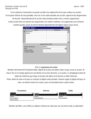 Realizado x Felipe Aravena R. Agosto : 2004
Santiago de Chile
En la columna Comentario se puede escribir una explicación de lo que realiza esa acción.
En la parte inferior de esta pantalla, una vez se ha seleccionado una acción, aparecen los Argumentos
de Acción. Dependiendo de la acción seleccionada tendrá más o menos argumentos.
Cada acción tiene un número de argumentos con valores distintos. Un argumento con el mismo
nombre puede actuar de forma distinta dependiendo del objeto sobre el que actúe.
11.1.1. Argumentos de acción
Nombre del informe/Formulario/Tabla: objeto de la base de datos sobre el que recae la acción. Al
hacer clic en el campo aparecerá una flecha en la zona derecha, si se pulsa, se despliega la lista de
todos los informes que haya en la base de datos (si la Acción es Abrir Informe).
Vista: indica la vista en la que se activará el objeto seleccionado. Variará según el objeto del que se
trate, un informe tiene tres vistas, pero un formulario tiene cuatro vistas.
Formulario Informe Tabla
Nombre del filtro: con el filtro se utilizan criterios de selección, de esa forma sólo se obtendrán
 