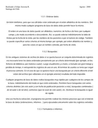 Realizado x Felipe Aravena R. Agosto : 2004
Santiago de Chile
1.5.1. Ordenar datos
Un listín telefónico, para que sea útil debe estar ordenado por el orden alfabético de los nombres. Del
mismo modo cualquier programa de base de datos debe permitir hacer lo mismo.
El orden en una base de datos puede ser alfabético, numérico, de fecha o de hora; por cualquier
campo, y de modo ascendente o descendente. Así, se puede ordenar indistintamente la tabla de
Visitas por la fecha de la visita, por los nombres de los pacientes o por el número de código. También
se puede especificar varios criterios al mismo tiempo: por ejemplo, por orden alfabético de nombre y,
para los casos en que un nombre coincida, por fecha de visita.
1.5.2. Búsquedas
En los antiguos sistemas de archivo de datos si se quería buscar un conjunto determinado de registros
era necesario tener los datos ordenados previamente por un criterio determinado (por ejemplo, en los
ficheros de biblioteca, por materia o autor). Luego visualmente y a mano, a menudo con gran trabajo y
pérdida de tiempo, ir extrayendo los registros de uno en uno. Al terminar de usarlos se tenía que seguir
el proceso contrario. En el caso de que se quisiera hacer una búsqueda por un criterio diferente al del
orden del archivo (por editoriales en el ejemplo anterior) resultaba del todo imposible.
Cualquier programa de base de datos realiza búsquedas muy rápidas por cualquiera de los campos de
la base, indistintamente del modo en que estén ordenados. Permiten hacer búsquedas con varios
criterios distintos (de este autor y con fecha de publicación posterior a esta), búsquedas combinadas (
de tal autor o de tal otro), contrarias (que no sean de este autor), etc. Deshacer la búsqueda es igual
de rápido.
Una vez hecha la extracción, el programa nos permite realizar los mismos procesos que con el total de
la base de datos (ordenaciones, informes…) pero ejecutados únicamente sobre los registros extraídos.
1.5.3. Formularios e informes
 