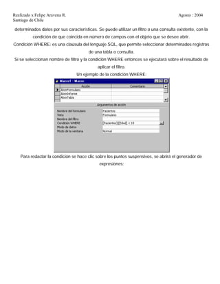 Realizado x Felipe Aravena R. Agosto : 2004
Santiago de Chile
determinados datos por sus características. Se puede utilizar un filtro o una consulta existente, con la
condición de que coincida en número de campos con el objeto que se desee abrir.
Condición WHERE: es una claúsula del lenguaje SQL, que permite seleccionar determinados registros
de una tabla o consulta.
Si se seleccionan nombre de filtro y la condición WHERE entonces se ejecutará sobre el resultado de
aplicar el filtro.
Un ejemplo de la condición WHERE:
Para redactar la condición se hace clic sobre los puntos suspensivos, se abrirá el generador de
expresiones:
 