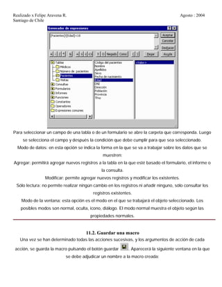 Realizado x Felipe Aravena R. Agosto : 2004
Santiago de Chile
Para seleccionar un campo de una tabla o de un formulario se abre la carpeta que corresponda. Luego
se selecciona el campo y después la condición que debe cumplir para que sea seleccionado.
Modo de datos: en esta opción se indica la forma en la que se va a trabajar sobre los datos que se
muestren:
Agregar: permitirá agregar nuevos registros a la tabla en la que esté basado el formulario, el informe o
la consulta.
Modificar: permite agregar nuevos registros y modificar los existentes.
Sólo lectura: no permite realizar ningún cambio en los registros ni añadir ninguno, sólo consultar los
registros existentes.
Modo de la ventana: esta opción es el modo en el que se trabajará el objeto seleccionado. Los
posibles modos son normal, oculta, icono, diálogo. El modo normal muestra el objeto según las
propiedades normales.
11.2. Guardar una macro
Una vez se han determinado todas las acciones sucesivas, y los argumentos de acción de cada
acción, se guarda la macro pulsando el botón guardar . Aparecerá la siguiente ventana en la que
se debe adjudicar un nombre a la macro creada:
 