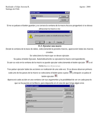 Realizado x Felipe Aravena R. Agosto : 2004
Santiago de Chile
Si no se pulsara el botón guardar y se cerrara la ventana de la macro Access preguntará si se desea
almacenar la macro o no:
11.3. Ejecutar una macro
Desde la ventana de la base de datos, seleccionando la pestaña macros, aparecerán todas las macros
creadas.
Se selecciona la macro que se desee ejecutar.
Se pulsa el botón Ejecutar. Automáticamente se ejecutará la macro correspondiente.
Si aún se está en la ventana de la macro se puede ejecutar seleccionando el botón ejecutar o el
menú Macro|Ejecutar.
Tras pulsar ejecutar todas las acciones se realizarán de una sola vez. Si se desea observar primero
cada uno de los pasos de la macro se selecciona el botón paso a paso y después se pulsa el
botón ejecutar .
Aparecerá cada acción en una ventana con sus argumentos y la posibilidad de ver en cada paso lo
que se ha puesto en la Macro, para depurarla en el caso de que tenga algún error.
 