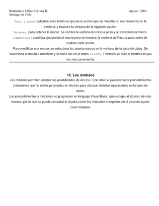 Realizado x Felipe Aravena R. Agosto : 2004
Santiago de Chile
Paso a paso: pulsando este botón se ejecuta la acción que se muestre en ese momento en la
ventana, y muestra la ventana de la siguiente acción.
Detener para detener la macro. Se cerrará la ventana de Paso a paso y se cancelará la macro.
Continuar: continúa ejecutando la macro pero sin mostrar la ventana de Paso a paso antes de
realizar cada acción.
Para modificar una macro, se selecciona la carpeta macros en la ventana de la base de datos. Se
selecciona la macro a modificar y se hace clic en el botón Diseño. Entonces se quita o modifica lo que
se crea conveniente.
12. Los módulos
Los módulos permiten ampliar las posibilidades de Access. Con ellos se pueden hacer procedimientos
y funciones que no estén ya creados en Access para efectuar distintas operaciones en la base de
datos.
Los procedimientos y funciones se programan en lenguaje Visual Basic, que escapa al alcance de este
manual, por lo que se puede consultar la Ayuda o bien los manuales completos en el caso de querer
crear módulos.
 