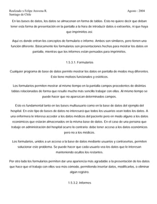 Realizado x Felipe Aravena R. Agosto : 2004
Santiago de Chile
En las bases de datos, los datos se almacenan en forma de tablas. Esto no quiere decir que deban
tener esta forma de presentación en la pantalla a la hora de introducir datos o extraerlos, ni que haya
que imprimirlos así.
Aquí es donde entran los conceptos de formulario e informe. Ambos son similares, pero tienen una
función diferente. Básicamente los formularios son presentaciones hechas para mostrar los datos en
pantalla, mientras que los informes están pensados para imprimirlos.
1.5.3.1. Formularios
Cualquier programa de base de datos permite mostrar los datos en pantalla de modos muy diferentes.
Esto tiene motivos funcionales y estéticos.
Los formularios permiten mostrar al mismo tiempo en la pantalla campos procedentes de distintas
tablas relacionadas de forma que resulte mucho más sencillo trabajar con ellas. Al mismo tiempo se
puede hacer que no aparezcan determinados campos.
Esto es fundamental tanto en las bases multiusuario como en la base de datos del ejemplo del
hospital. En este tipo de bases de datos no interesará que todos los usuarios vean todos los datos. A
una enfermera le interesa acceder a los datos médicos del paciente pero en modo alguno a los datos
económicos que estarán almacenados en la misma base de datos. En el caso de una persona que
trabaje en administración del hospital ocurre lo contrario: debe tener acceso a los datos económicos
pero no a los médicos.
Los formularios, unidos a un acceso a la base de datos mediante usuarios y contraseñas, permiten
solucionar este problema. Se puede hacer que cada usuario vea los datos que le interesan
manteniendo ocultos los restantes.
Por otro lado los formularios permiten dar una apariencia más agradable a la presentación de los datos
que hace que el trabajo con ellos sea más cómodo, permitiendo insertar datos, modificarlos, o eliminar
algún registro.
1.5.3.2. Informes
 