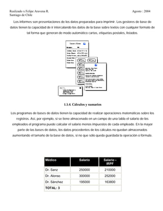 Realizado x Felipe Aravena R. Agosto : 2004
Santiago de Chile
Los informes son presentaciones de los datos preparadas para imprimir. Los gestores de base de
datos tienen la capacidad de ir intercalando los datos de la base sobre textos con cualquier formato de
tal forma que generan de modo automático cartas, etiquetas postales, listados.
1.5.4. Cálculos y sumarios
Los programas de bases de datos tienen la capacidad de realizar operaciones matemáticas sobre los
registros. Así, por ejemplo, si se tiene almacenado en un campo de una tabla el salario de los
empleados el programa puede calcular el salario menos impuestos de cada empleado. En la mayor
parte de las bases de datos, los datos procedentes de los cálculos no quedan almacenados
aumentando el tamaño de la base de datos, si no que sólo queda guardada la operación o fórmula.
Médico Salario Salario -
IRPF
Dr. Sanz 250000 210000
Dr. Alonso 300000 252000
Dr. Sánchez 195000 163800
TOTAL: 3
 