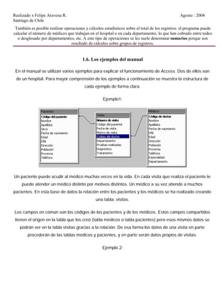 Realizado x Felipe Aravena R. Agosto : 2004
Santiago de Chile
También es posible realizar operaciones y cálculos estadísticos sobre el total de los registros: el programa puede
calcular el número de médicos que trabajan en el hospital o en cada departamento, lo que han cobrado entre todos
o desglosado por departamentos, etc. A este tipo de operaciones se les suele denominar sumarios porque son
resultado de cálculos sobre grupos de registros.
1.6. Los ejemplos del manual
En el manual se utilizan varios ejemplos para explicar el funcionamiento de Access. Dos de ellos son
de un hospital. Para mayor comprensión de los ejemplos a continuación se muestra la estructura de
cada ejemplo de forma clara.
Ejemplo1:
Un paciente puede acudir al médico muchas veces en la vida. En cada visita que realiza el paciente le
puede atender un médico distinto por motivos distintos. Un médico a su vez atiende a muchos
pacientes. En esta base de datos la relación entre los pacientes y los médicos se ha realizado creando
una tabla: visitas.
Los campos en común son los códigos de los pacientes y de los médicos. Estos campos compartidos
tienen el origen en la tabla que los creó (tabla médicos o tabla pacientes) pero esos mismos datos se
podrán ver en la tabla visitas gracias a la relación. De esa forma los datos de una visita en parte
procederán de las tablas médicos y pacientes, y en parte serán datos propios de visitas.
Ejemplo 2:
 
