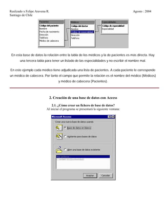 Realizado x Felipe Aravena R. Agosto : 2004
Santiago de Chile
En esta base de datos la relación entre la tabla de los médicos y la de pacientes es más directa. Hay
una tercera tabla para tener un listado de las especialidades y no escribir el nombre mal.
En este ejemplo cada médico tiene adjudicada una lista de pacientes. A cada paciente le corresponde
un médico de cabecera. Por tanto el campo que permite la relación es el nombre del médico (Médicos)
y médico de cabecera (Pacientes).
2. Creación de una base de datos con Access
2.1. ¿Cómo crear un fichero de base de datos?
Al iniciar el programa se presentará la siguiente ventana:
 