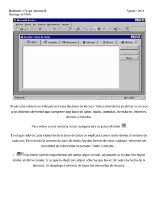 Realizado x Felipe Aravena R. Agosto : 2004
Santiago de Chile
Desde esta ventana se trabajan las bases de datos de Access. Seleccionando las pestañas se accede
a los distintos elementos que componen una base de datos; tablas, consultas, formularios, informes,
macros y módulos.
Para volver a esta ventana desde cualquier otra se pulsa el botón .
En el apartado de cada elemento de la base de datos se explicará como crearlo desde la ventana de
cada uno. Pero desde la ventana de base de datos hay dos formas de crear cualquier elemento sin
necesidad de seleccionar la pestaña: Tabla, Consulta....
1. este botón cambia dependiendo del último objeto creado. Al pulsarlo se creará otro objeto
similar al último creado. Si se quiere elegir otro objeto sólo hay que hacer clic sobre la flecha de la
derecha. Se desplegará el menú de todos los elementos de Access:
 