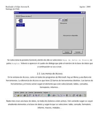 Realizado x Felipe Aravena R. Agosto : 2004
Santiago de Chile
Se selecciona la pestaña General y dentro de ella se selecciona Base de datos en Blanco, se
pulsa Aceptar. Volverá a aparecer el cuadro de diálogo que pide el nombre de la base de datos que
a continuación se va a crear.
2.3. Los menús de Access
En la ventana de Access, como en todos los programas de Microsoft, hay un Menú y una Barra de
herramientas. La diferencia de Access es que tiene 22 barras de herramientas distintas. Las barras de
herramientas y el menú varían según el elemento que esté seleccionado: tablas, consultas,
formularios, informes...
Nada más crear una base de datos, no todos los botones están activos. Irán variando según se vayan
añadiendo elementos a la base de datos y según lo que se seleccione; tabla, consulta, formulario,
informe, macros, módulos…
 