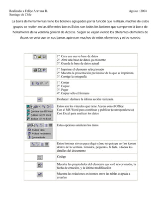 Realizado x Felipe Aravena R. Agosto : 2004
Santiago de Chile
La barra de herramientas tiene los botones agrupados por la función que realizan, muchos de estos
grupos se repiten en las diferentes barras.Estos son todos los botones que componen la barra de
herramienta de la ventana general de Access. Según se vayan viendo los diferentes elementos de
Acces se verá que en sus barras aparecen muchos de estos elementos y otros nuevos:
1º. Crea una nueva base de datos
2º. Abre una base de datos ya existente
3º. Guarda la base de datos actual
1º. Imprime el elemento seleccionado
2º. Muestra la presentación preliminar de lo que se imprimirá
3º. Corrige la ortografía
1º. Cortar
2º. Copiar
3º. Pegar
4º. Copiar sólo el formato
Deshacer: deshace la última acción realizada.
Estos son los vínculos que tiene Access con el Office:
Con el MS Word para combinar y publicar (correspondencia)
Con Excel para analizar los datos
Estas opciones analizan los datos
Estos botones sirven para elegir cómo se quieren ver los iconos
dentro de la ventana. Grandes, pequeños, la lista, o todos los
detalles del documento
Código
Muestra las propiedades del elemento que esté seleccionado, la
fecha de creación, y la última modificación
Muestra las relaciones existentes entre las tablas o ayuda a
crearlas
 