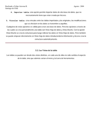 Realizado x Felipe Aravena R. Agosto : 2004
Santiago de Chile
4. Importar tabla: esta opción permite importar datos de otra base de datos, que no
necesariamente tiene que estar creada por Access.
5. Vincular tabla: crea vínculos entre las tablas importadas y las originales, las modificaciones
que se efectúen en los datos se transmiten a aquéllas.
Cualquiera de estas opciones es válida para crear una base de datos. Pero las opciones a través de
las cuales se crea personalmente una tabla son Vista Hoja de datos y Vista Diseño. Con la opción
Vista Diseño se crea la estructura para luego rellenar los datos en Vista Hoja de datos. Pero también
se puede empezar directamente en Vista Hoja de datos introduciendo la información y Access crea la
estructura automáticamente.
3.2. Las Vistas de la tabla
Las tablas se pueden ver desde dos vistas distintas, en cada una de ellas no sólo cambia el aspecto
de la tabla, sino que además varían el menú y la barra de herramientas:
 