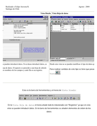 Realizado x Felipe Aravena R. Agosto : 2004
Santiago de Chile
Vista Diseño Vista Hoja de datos
no se pueden introducir datos. Si se desea introducir datos, se
ta Hoja de datos. El aspecto es parecido a una hoja de cálculo
on los nombres de los campos y cada fila es un registro.
Desde esta vista no se pueden modificar el tipo de datos que co
Para realizar cambios de este tipo se tiene que pasar a i
Vista .
Esta es la barra de herramientas y el menú de Vista Diseño:
.
En la Vista Hoja de datos el menú añade todo lo relacionado con "Registros" ya que en esta
vista se pueden introducir datos. En la barra de herramientas se añaden elementos de orden de los
datos:
 