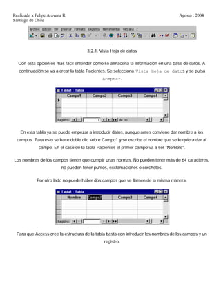 Realizado x Felipe Aravena R. Agosto : 2004
Santiago de Chile
3.2.1. Vista Hoja de datos
Con esta opción es más fácil entender cómo se almacena la información en una base de datos. A
continuación se va a crear la tabla Pacientes. Se selecciona Vista Hoja de datos y se pulsa
Aceptar.
En esta tabla ya se puede empezar a introducir datos, aunque antes conviene dar nombre a los
campos. Para esto se hace doble clic sobre Campo1 y se escribe el nombre que se le quiera dar al
campo. En el caso de la tabla Pacientes el primer campo va a ser "Nombre".
Los nombres de los campos tienen que cumplir unas normas. No pueden tener más de 64 caracteres,
no pueden tener puntos, exclamaciones o corchetes.
Por otro lado no puede haber dos campos que se llamen de la misma manera.
Para que Access cree la estructura de la tabla basta con introducir los nombres de los campos y un
registro.
 