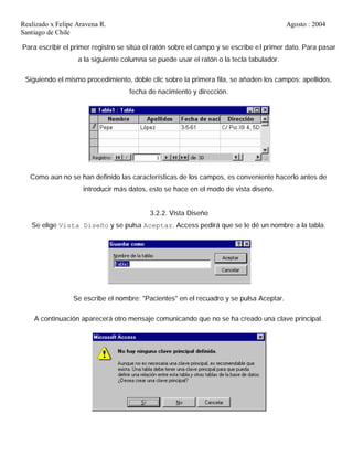 Realizado x Felipe Aravena R. Agosto : 2004
Santiago de Chile
Para escribir el primer registro se sitúa el ratón sobre el campo y se escribe el primer dato. Para pasar
a la siguiente columna se puede usar el ratón o la tecla tabulador.
Siguiendo el mismo procedimiento, doble clic sobre la primera fila, se añaden los campos: apellidos,
fecha de nacimiento y dirección.
Como aún no se han definido las características de los campos, es conveniente hacerlo antes de
introducir más datos, esto se hace en el modo de vista diseño.
3.2.2. Vista Diseño
Se elige Vista Diseño y se pulsa Aceptar. Access pedirá que se le dé un nombre a la tabla.
Se escribe el nombre: "Pacientes" en el recuadro y se pulsa Aceptar.
A continuación aparecerá otro mensaje comunicando que no se ha creado una clave principal.
 
