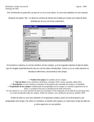 Realizado x Felipe Aravena R. Agosto : 2004
Santiago de Chile
Por el momento se pulsa No, ya que no se va a crear ahora, se verá más adelante en este manual.
Después de pulsar "No", se abrirá la ventana de diseño de la tabla ya creada con el tipo de dato
definido por Access de forma automática.
En la primera columna se ven los nombres de los campos, y en la segunda columna el tipo de datos
que ha elegido automáticamente Access con los datos introducidos. Como se ve en cada columna se
introducen diferentes características del campo:
• Nombre del campo: los nombres de los campos.
• Tipo de datos: texto, numérico, fecha/hora, contador, Si/No, memo, moneda, objeto OLE.
• Descripción: en esta columna se introduce la descripción del contenido del campo o su finalidad.
• Propiedades de los campos: estableciendo las propiedades de los campos se controla la apariencia de los
datos, y se puede evitar que se introduzcan de modo incorrecto.
En este manual se va a crear una base de datos de un hospital. Se ha empezado con la tabla de los pacientes pero
no se han introducido todos los campos. Faltan los campos: sexo, población, provincia, teléfono, DNI.
El tipo de dato se verá mas adelante en el apartado campos, junto con la descripción y las
propiedades del campo. Por ahora se introduce el nombre del campo y se selecciona el tipo de dato tal
y como aparecen en este gráfico:
 
