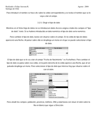 Realizado x Felipe Aravena R. Agosto : 2004
Santiago de Chile
Para introducir el nombre se hace clic sobre la celda correspondiente y se teclea el nombre que se le
vaya a dar al campo.
3.2.5. Elegir el tipo de dato
Mientras en el Vista Hoja de datos no se introduzcan datos Access asigna a todos los campos el "tipo
de dato": texto. Si se hubiera introducido un dato numérico el tipo de dato sería numérico.
Para cambiar el tipo de dato, basta con situarse sobre el campo. En la celda de tipo de datos
aparecerá una flecha. Al pulsar sobre ella se despliega un menú en el que se puede seleccionar el tipo
de dato.
El tipo de dato que se le va a dar al campo "Fecha de Nacimiento " es Fecha/hora. Para cambiar el
tipo de dato se pulsa sobre esa celda, en la parte derecha de la celda aparece una flecha, que al ser
pulsada despliega un menú. Para seleccionar el tipo de dato que interese hay que situarse sobre él
con el ratón.
Para añadir los campos: población, provincia, teléfono, DNI y edad basta con situar el ratón sobre la
fila en blanco que sigue a Dirección.
 
